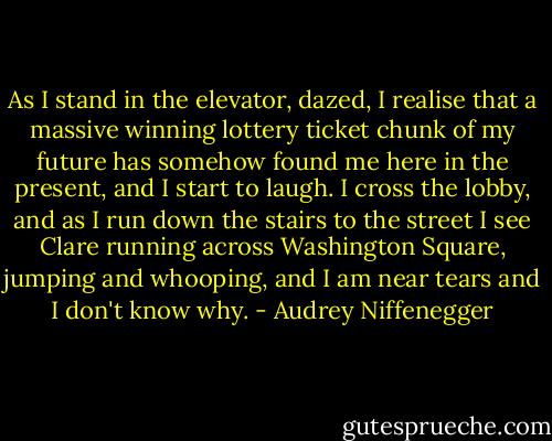 As I stand in the elevator, dazed, I realise that a massive winning lottery ticket chunk of my future has somehow found me here in the present, and I start to laugh. I cross the lobby, and as I run down the stairs to the street I see Clare running across Washington Square, jumping and whooping, and I am near tears and I don't know why. - Audrey Niffenegger