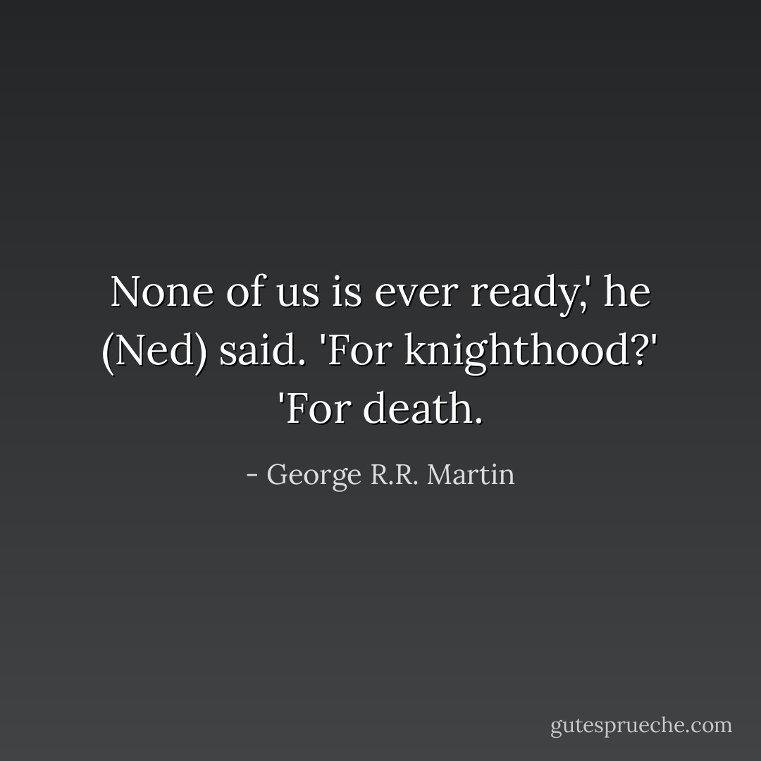 None of us is ever ready,' he (Ned) said.<br />'For knighthood?'<br />'For death. - George R.R. Martin