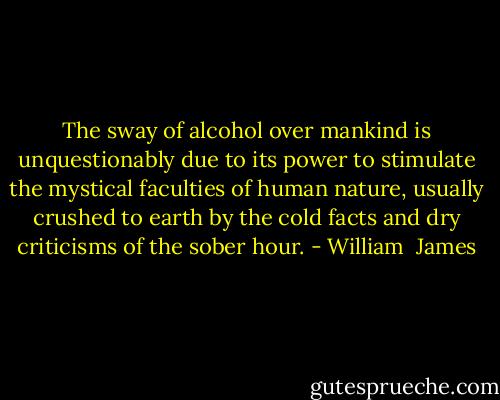 The sway of alcohol over mankind is unquestionably due to its power to stimulate the mystical faculties of human nature, usually crushed to earth by the cold facts and dry criticisms of the sober hour. - William  James