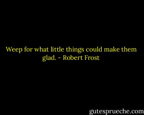 Weep for what little things could make them glad. - Robert Frost