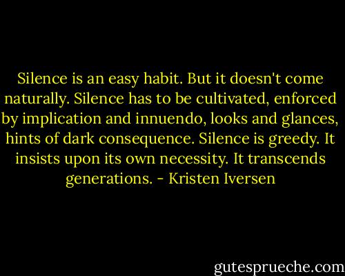 Silence is an easy habit. But it doesn't come naturally. Silence has to be cultivated, enforced by implication and innuendo, looks and glances, hints of dark consequence. Silence is greedy. It insists upon its own necessity. It transcends generations. - Kristen Iversen