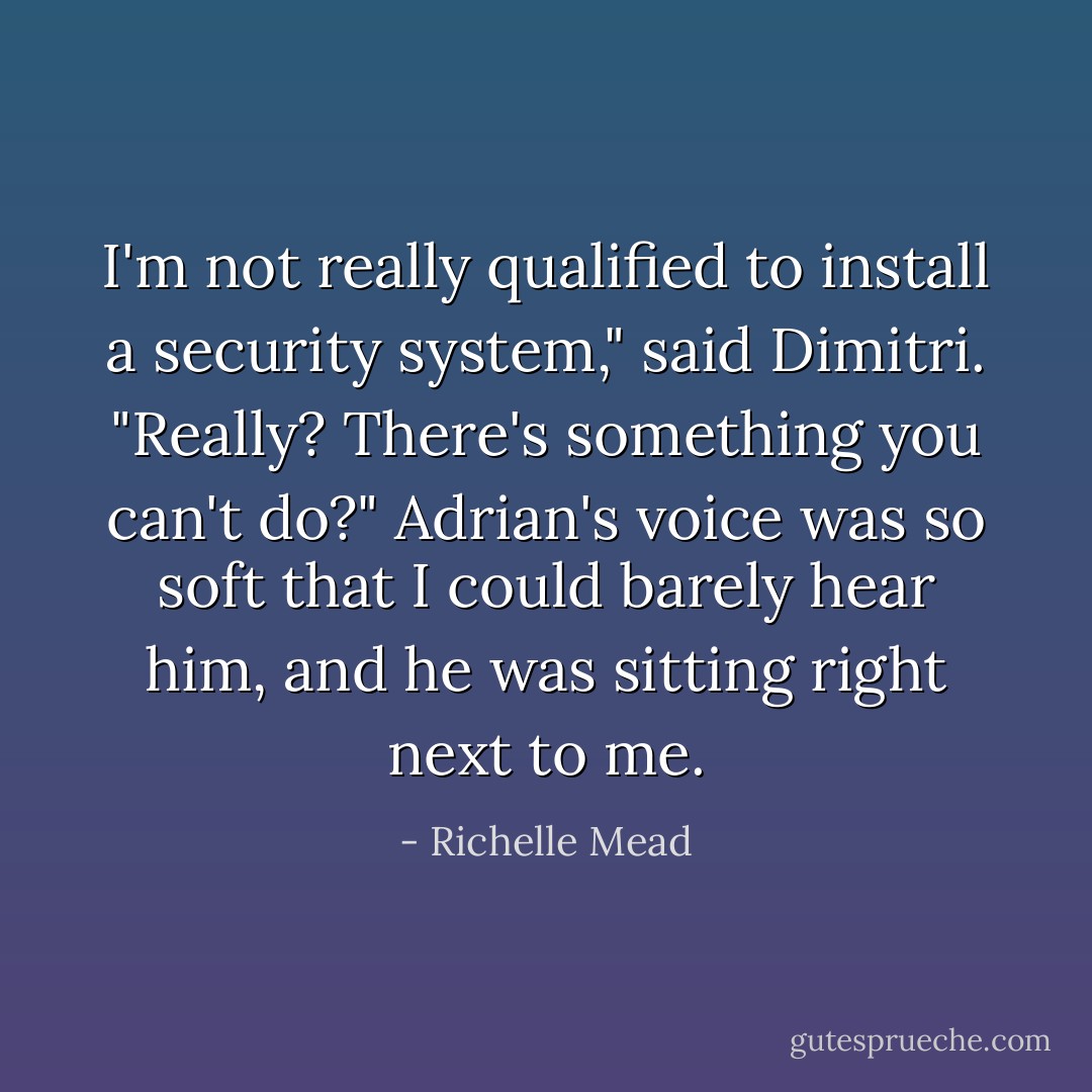 I'm not really qualified to install a security system," said Dimitri.<br />"Really? There's something you can't do?" Adrian's voice was so soft that I could barely hear him, and he was sitting right next to me. - Richelle Mead