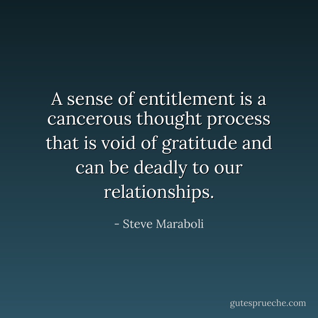 A sense of entitlement is a cancerous thought process that is void of gratitude and can be deadly to our relationships. - Steve Maraboli