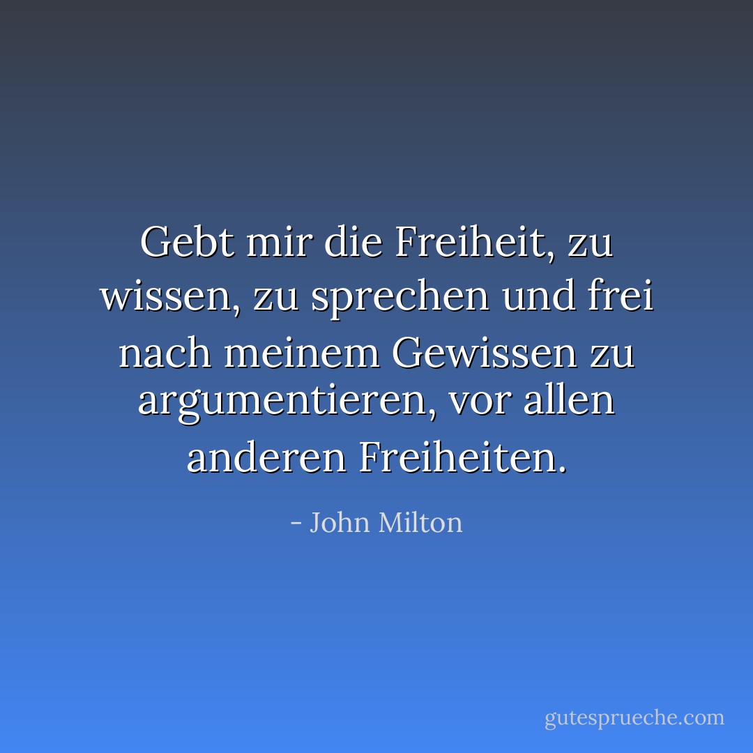 Gebt mir die Freiheit, zu wissen, zu sprechen und frei nach meinem Gewissen zu argumentieren, vor allen anderen Freiheiten. - John Milton<
