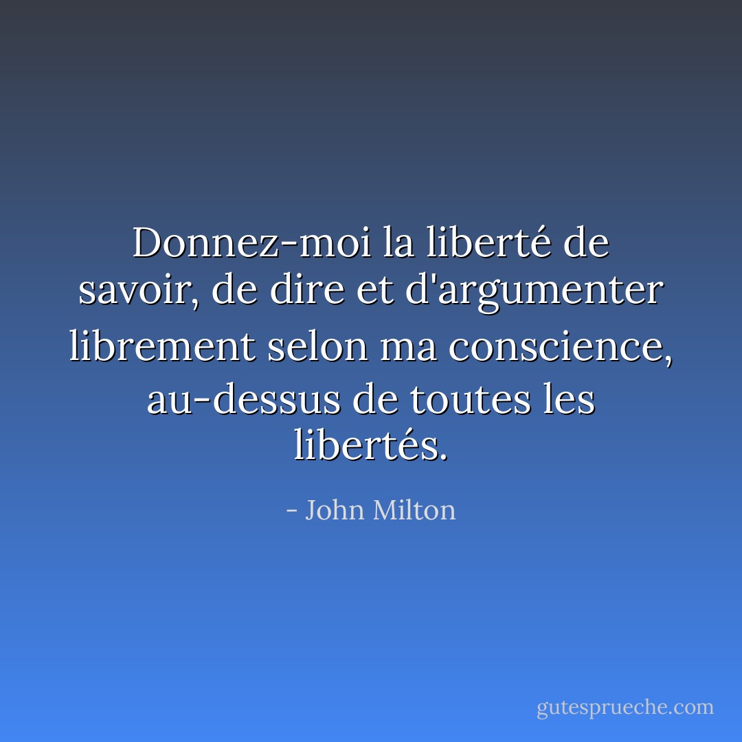 Donnez-moi la liberté de savoir, de dire et d'argumenter librement selon ma conscience, au-dessus de toutes les libertés. - John Milton