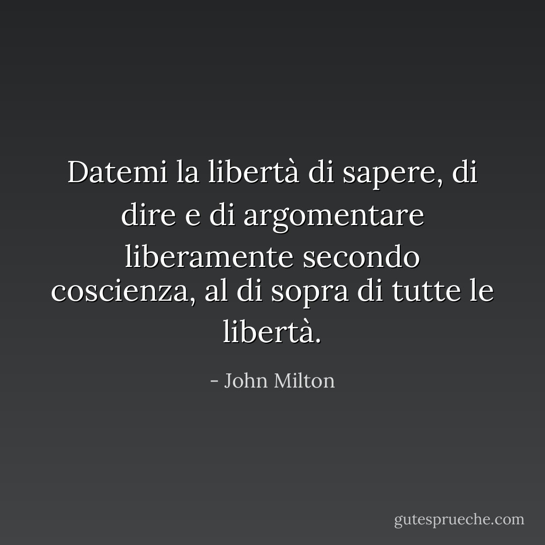 Datemi la libertà di sapere, di dire e di argomentare liberamente secondo coscienza, al di sopra di tutte le libertà. - John Milton