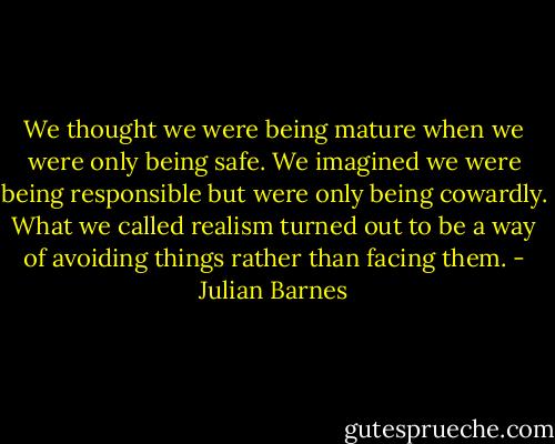 We thought we were being mature when we were only being safe. We imagined we were being responsible but were only being cowardly. What we called realism turned out to be a way of avoiding things rather than facing them. - Julian Barnes