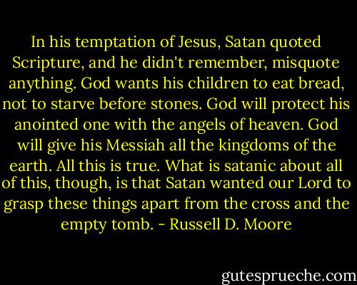 In his temptation of Jesus, Satan quoted Scripture, and he didn't remember, misquote anything. God wants his children to eat bread, not to starve before stones. God will protect his anointed one with the angels of heaven. God will give his Messiah all the kingdoms of the earth. All this is true. What is satanic about all of this, though, is that Satan wanted our Lord to grasp these things apart from the cross and the empty tomb. - Russell D. Moore