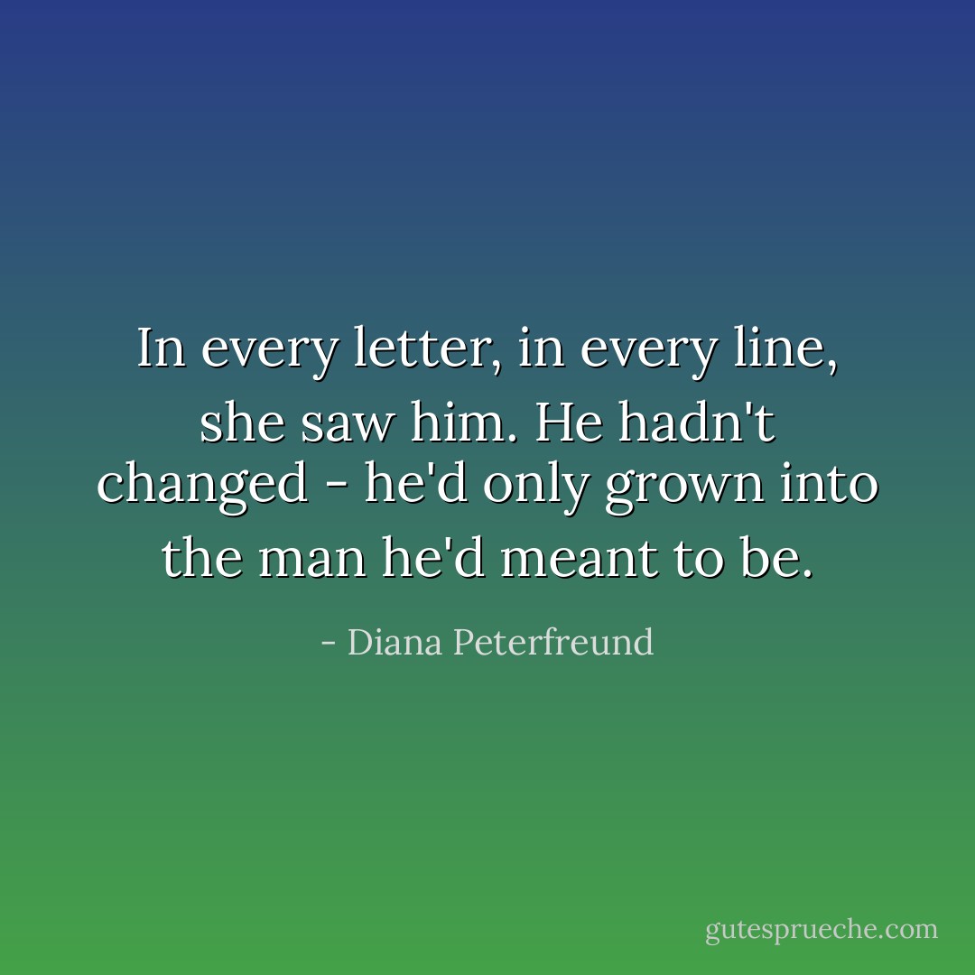 In every letter, in every line, she saw him. He hadn't changed - he'd only grown into the man he'd meant to be. - Diana Peterfreund