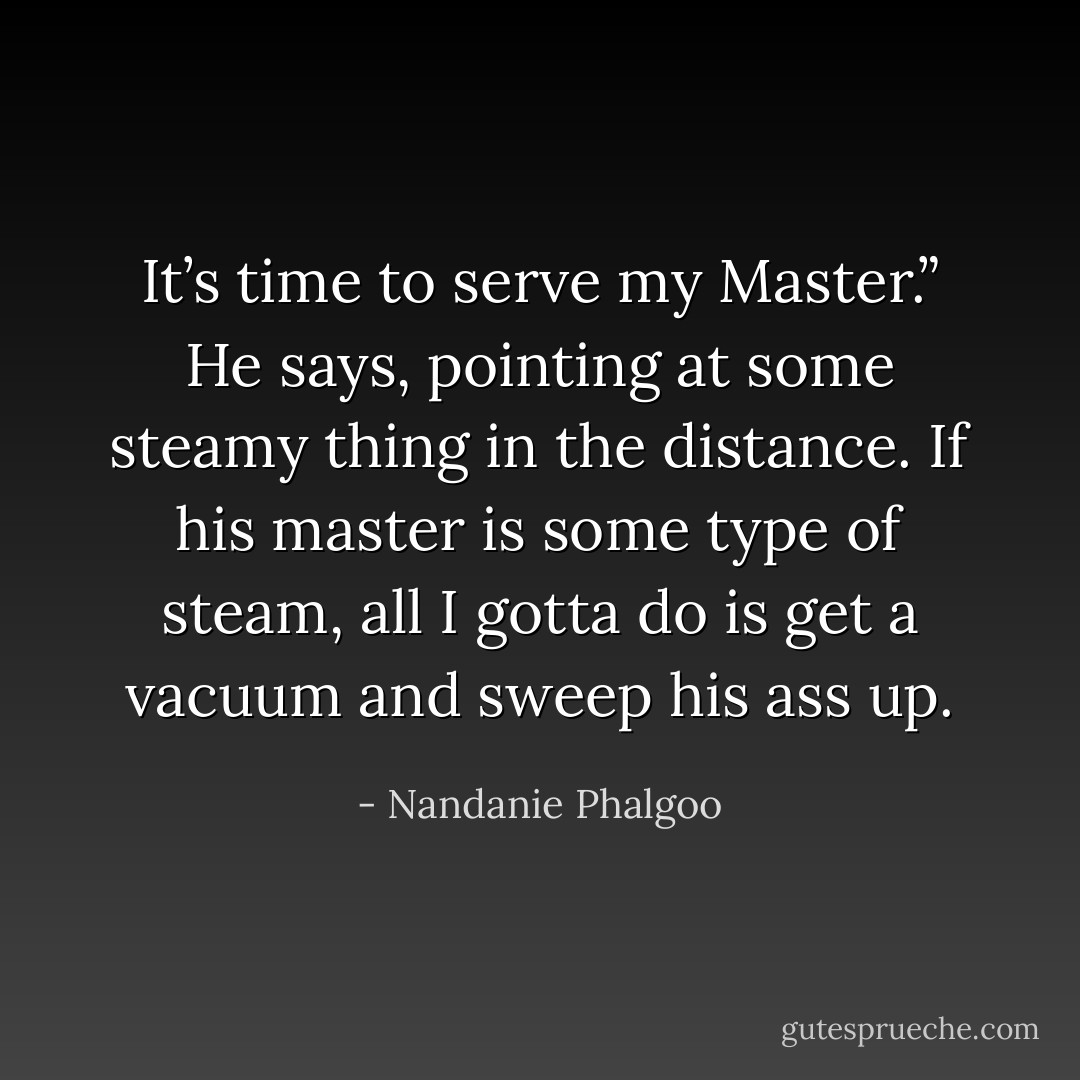 It’s time to serve my Master.” He says, pointing at some steamy thing in the distance. If his master is some type of steam, all I gotta do is get a vacuum and sweep his ass up. - Nandanie Phalgoo