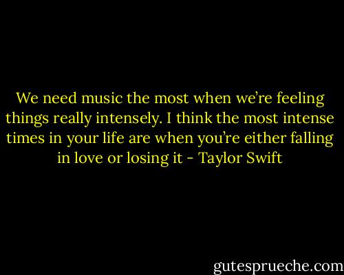 We need music the most when we’re feeling things really intensely. I think the most intense times in your life are when you’re either falling in love or losing it - Taylor Swift
