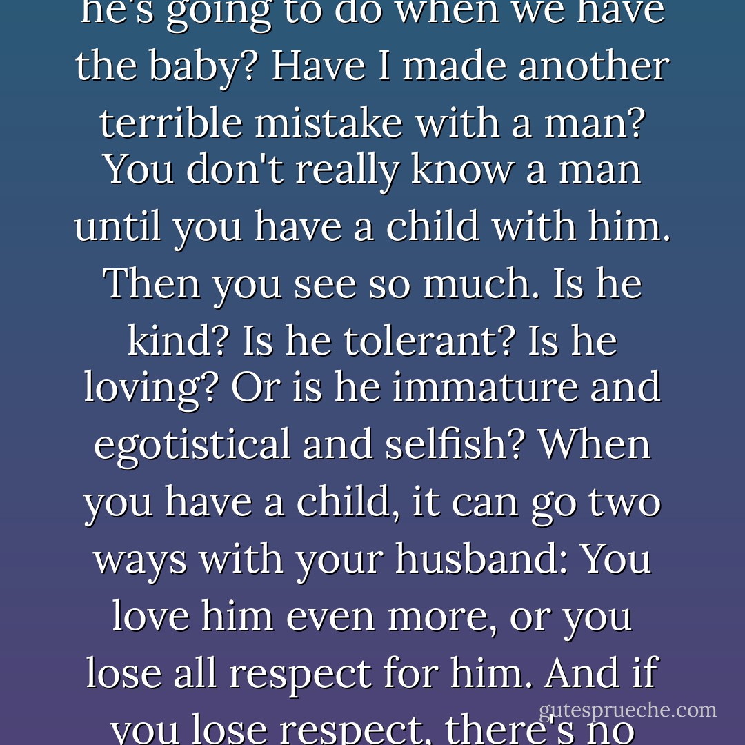 He still went out nearly every night. I thought, is this what he's going to do when we have the baby? Have I made another terrible mistake with a man? You don't really know a man until you have a child with him. Then you see so much. Is he kind? Is he tolerant? Is he loving? Or is he immature and egotistical and selfish? When you have a child, it can go two ways with your husband: You love him even more, or you lose all respect for him. And if you lose respect, there's no way to get it back... - Candace Bushnell