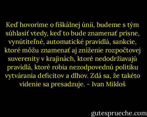Keď hovoríme o fiškálnej únii, budeme s tým súhlasiť vtedy, keď to bude znamenať prísne, vynútiteľné, automatické pravidlá, sankcie, ktoré môžu znamenať aj zníženie rozpočtovej suverenity v krajinách, ktoré nedodržiavajú pravidlá, ktoré robia nezodpovednú politiku vytvárania deficitov a dlhov. Zdá sa, že takéto videnie sa presadzuje. - Ivan Mikloš