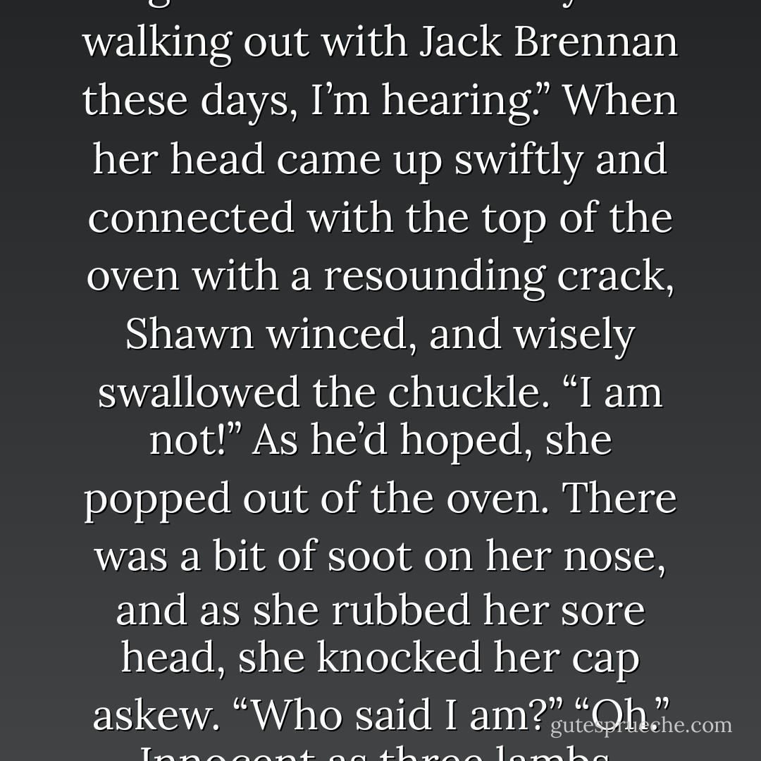 Because he wanted to see her face again before he took himself off to the pub, Shawn leaned back casually on the counter, then tucked his tongue in his cheek.<br />“So you’re walking out with Jack Brennan these days, I’m hearing.”<br />When her head came up swiftly and connected with the top of the oven with a resounding crack, Shawn winced, and wisely swallowed the chuckle.<br />“I am not!” As he’d hoped, she popped out of the oven. There was a bit of soot on her nose, and as she rubbed her sore head, she knocked her cap askew. “Who said I am?”<br />“Oh.” Innocent as three lambs, Shawn merely shrugged and finished his tea. “I thought I heard it somewhere, ‘round and about, as such things go. - Nora Roberts