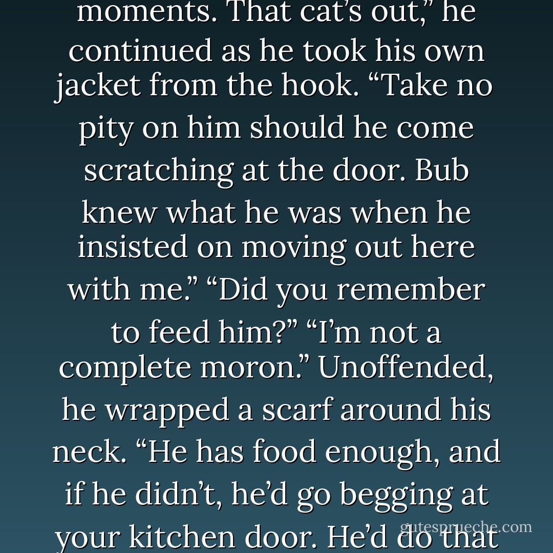 Clever enough when it suits you, aren’t you?”<br />“I have my moments. That cat’s out,” he continued as he took his own jacket from the hook. “Take no pity on him should he come scratching at the door. Bub knew what he was when he insisted on moving out here with me.”<br />“Did you remember to feed him?”<br />“I’m not a complete moron.” Unoffended, he wrapped a scarf around his neck. “He has food enough, and if he didn’t, he’d go begging at your kitchen door. He’d do that anyway, just to shame me. - Nora Roberts