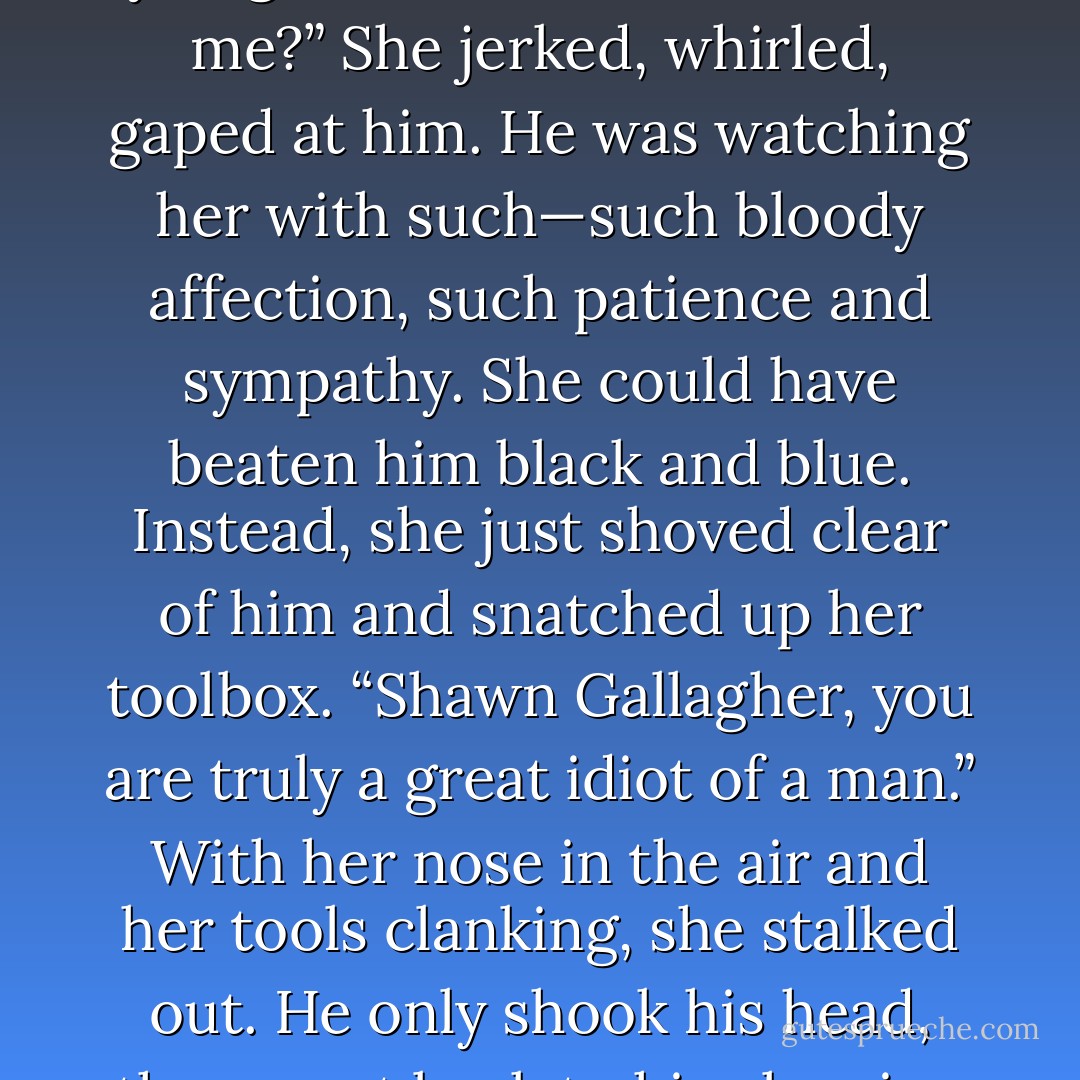 It was a lie, of course, and she was prepared to confess it to her priest. But she’d be damned if she’d tell him she’d been playing with his music.<br />Her pride was worth the penance.<br />He felt a quiver in his heart that he took for sympathy. “There, Brenna darling. Have you gone and fallen in love on me?”<br />She jerked, whirled, gaped at him. He was watching her with such—such <i>bloody</i> affection, such patience and sympathy. She could have beaten him black and blue. Instead, she just shoved clear of him and snatched up her toolbox. “Shawn Gallagher, you are truly a great idiot of a man.”<br />With her nose in the air and her tools clanking, she stalked out.<br />He only shook his head, then went back to his cleaning up. With that little quiver around his heart again, he wondered who it was that O’Toole had set her sights on.<br />Whoever, Shawn thought, slamming a cupboard door just a little too forcefully, the man had better be worthy of her. - Nora Roberts