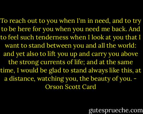 To reach out to you when I'm in need, and to try to be here for you when you need me back. And to feel such tenderness when I look at you that I want to stand between you and all the world: and yet also to lift you up and carry you above the strong currents of life; and at the same time, I would be glad to stand always like this, at a distance, watching you, the beauty of you. - Orson Scott Card