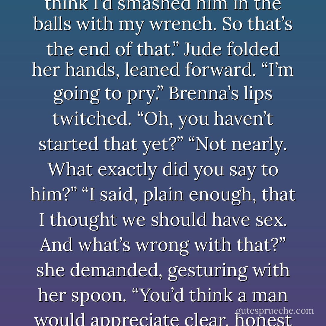 You asked him to go to bed with you?”<br />“I did, and you’d think I’d smashed him in the balls with my wrench. So that’s the end of that.”<br />Jude folded her hands, leaned forward. “I’m going to pry.”<br />Brenna’s lips twitched. “Oh, you haven’t started that yet?”<br />“Not nearly. What exactly did you say to him?”<br />“I said, plain enough, that I thought we should have sex. And what’s wrong with that?” she demanded, gesturing with her spoon. “You’d think a man would appreciate clear, honest speaking. - Nora Roberts