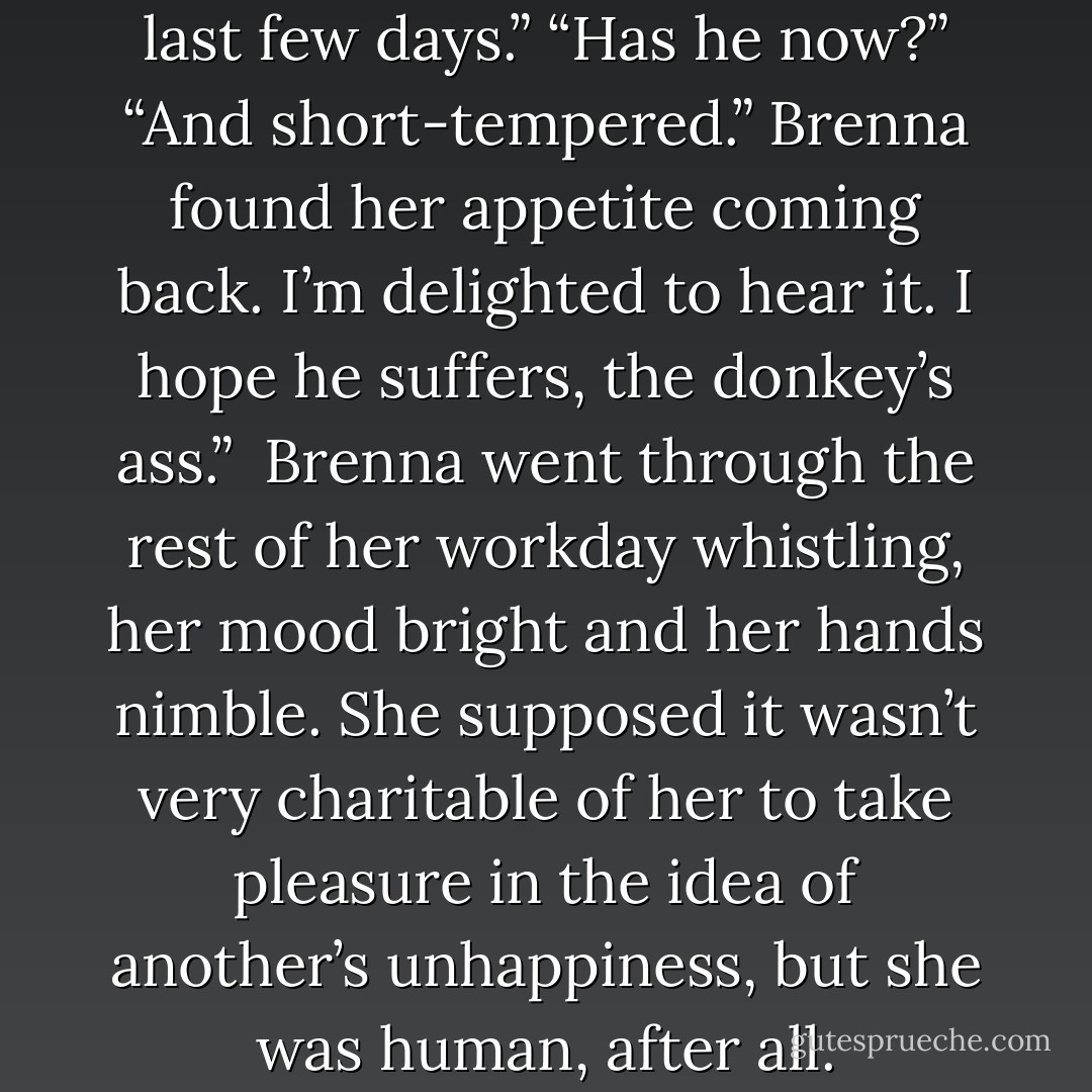 He’s been very distracted the last few days.”<br />“Has he now?”<br />“And short-tempered.” Brenna found her appetite coming back. I’m delighted to hear it. I hope he suffers, the donkey’s ass.”<br /><br />Brenna went through the rest of her workday whistling, her mood bright and her hands nimble. She supposed it wasn’t very charitable of her to take pleasure in the idea of another’s unhappiness, but she was human, after all. - Nora Roberts
