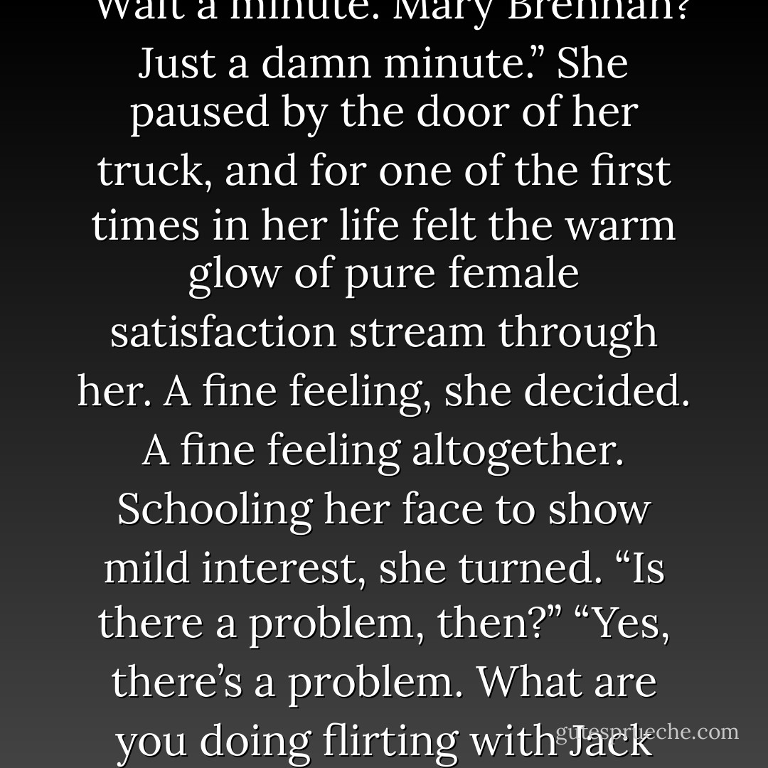 You’re as pretty as she is.”<br />“Don’t be saying such things loud enough for herself to hear you, or she’ll skin us both.”<br />Touched and amused, she kissed his cheek. And Shawn came through the door.<br />It would have been comical, she decided, and was a pity that no one noticed but herself noticed the way he stopped dead in his tracks, stared, then jolted when the door swung back and slapped him in the ass.<br />I liked how she was trying to make him jealous with Jack.<br />Jack sighed into his beer when Brenna strode out. “She smells like sawdust,” he said more to himself than otherwise. “It’s very pleasant.”<br />“What are you doing sniffing at her?” Shawn demanded.<br />Jack just blinked at him. “What?”<br />“I’ll be back in a minute.” He shoved up the pass-through on the bar, let it fall with a bang that had Aidan cursing him, then rushed through the door after Brenna.<br />“Wait a minute. Mary Brennan? Just a damn minute.”<br />She paused by the door of her truck, and for one of the first times in her life felt the warm glow of pure female satisfaction stream through her. A fine feeling, she decided. A fine feeling altogether.<br />Schooling her face to show mild interest, she turned. “Is there a problem, then?”<br />“Yes, there’s a problem. What are you doing flirting with Jack Brennan that way?”<br />She let her eyebrows rise up under the bill of her cap. “And what business might that be of yours, I’d like to know?”<br />“A matter of days ago you’re asking me to make love with you, and I turn around and you’re cozying up to Jack and making plans to have dinner with some Dubliner.”<br />She waited one beat, then two. “And?”<br />“And?” Flustered and furious, he glared at her. “And it’s not right.”<br />She only lifted a shoulder in dismissal, then turned to open the truck door.<br />“It’s not right,” he repeated, grabbing her again and turning her to face him. “I’m not having it.”<br />“So you said, in clear terms.”<br />“I don’t mean that.”<br />“Oh, well, if you’ve decided you’d like to have sex with me after all, I’ve changed my mind.”<br />“I haven’t decided—” He broke off, staggered. “Changed your mind? - Nora Roberts