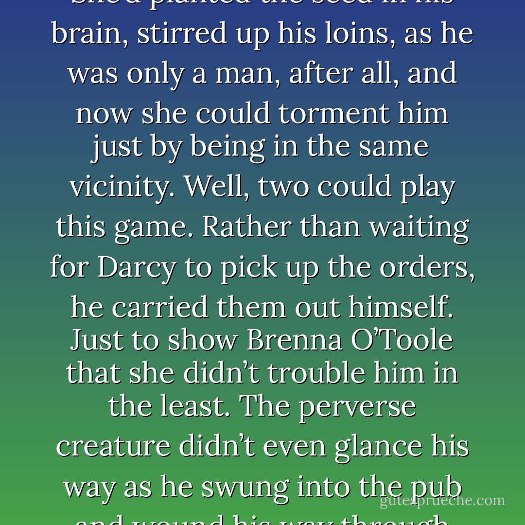 That had been her plan, he decided. The devious witch. She’d planted the seed in his brain, stirred up his loins, as he was only a man, after all, and now she could torment him just by being in the same vicinity.<br />Well, two could play this game.<br />Rather than waiting for Darcy to pick up the orders, he carried them out himself. Just to show Brenna O’Toole that she didn’t trouble him in the least.<br />The perverse creature didn’t even glance his way as he swung into the pub and wound his way through the crowd to the tables. - Nora Roberts