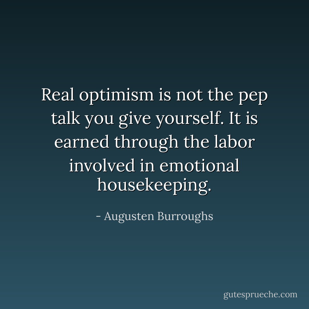 Real optimism is not the pep talk you give yourself. It is earned through the labor involved in emotional housekeeping. - Augusten Burroughs