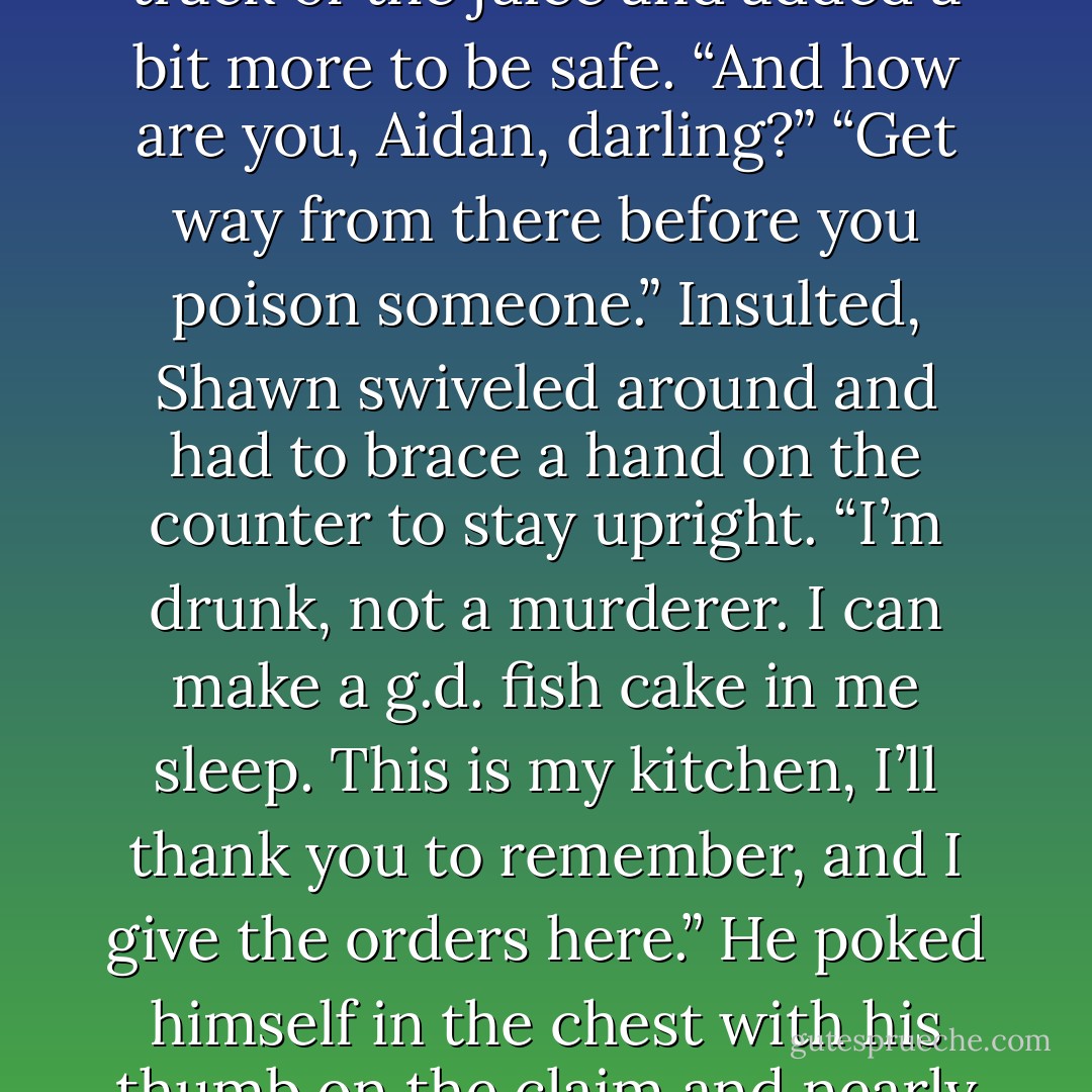 He waved cheerfully, then opened the door, tripped over the threshold, and as his balance was already impaired, nearly went face down on the floor for the second time that day. He caught himself, hung on to the side of the counter, and waited for the pub kitchen to stop revolving.<br />With the careful steps of the drunk, he walked over to the cupboard to get out a pan for frying, a pot for boiling.<br />Shawn was singing in his break-your-heart voice, about the cold nature of Peggy Gordon. And with one eye closed, his body swaying gently, he dripped lemon juice into a bowl.<br />“Oh, fuck me, Shawn. You <i>are</i> half pissed.”<br />“More than three-quarters if the truth be known.” He lost track of the juice and added a bit more to be safe. “And how are you, Aidan, darling?”<br />“Get way from there before you poison someone.”<br />Insulted, Shawn swiveled around and had to brace a hand on the counter to stay upright. “I’m drunk, not a murderer. I can make a g.d. fish cake in me sleep. This is my kitchen, I’ll thank you to remember, and I give the orders here.”<br />He poked himself in the chest with his thumb on the claim and nearly knocked himself on his ass.<br />Gathering dignity, he lifted his chin. “So go on with you while I go about my work.” “<br />What have you done to yourself?”<br />“The devil cat caught me hand. Forgetting his work, Shawn lifted a hand to scowl at the red gashes. Oh, but I’ve got plans for him, you can be sure of that.”<br />“At the moment, I’d lay odds on the cat. Do you know anything about putting fish cakes together?” Aidan asked Darcy.<br />“Not a bloody thing,” she said cheerfully.<br />“Then go and call Kathy Duffy, would you, and ask if she can spare us an hour or so, as we have an emergency?”<br />“An emergency?” Shawn looked glassily around. “Where? - Nora Roberts