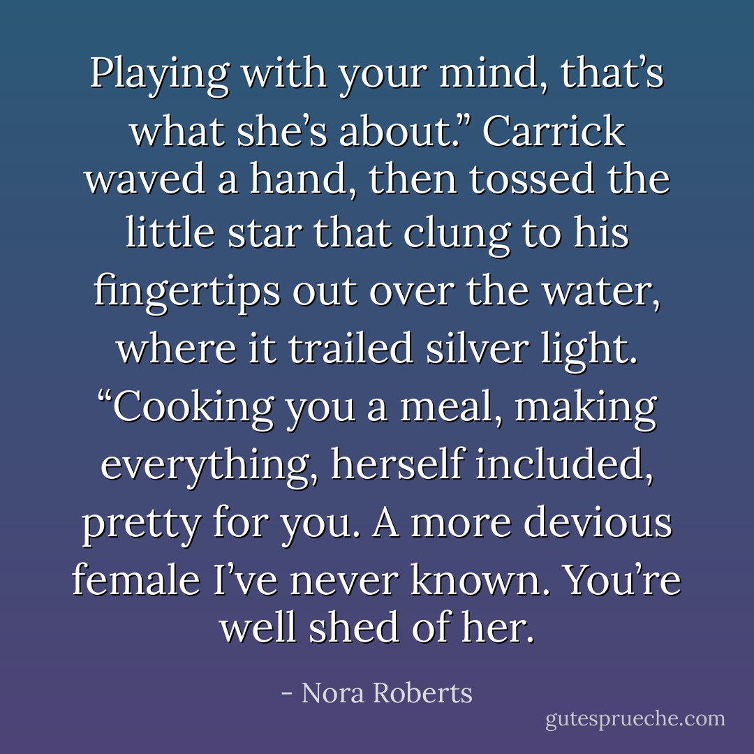 Playing with your mind, that’s what she’s about.” Carrick waved a hand, then tossed the little star that clung to his fingertips out over the water, where it trailed silver light. “Cooking you a meal, making everything, herself included, pretty for you. A more devious female I’ve never known. You’re well shed of her. - Nora Roberts