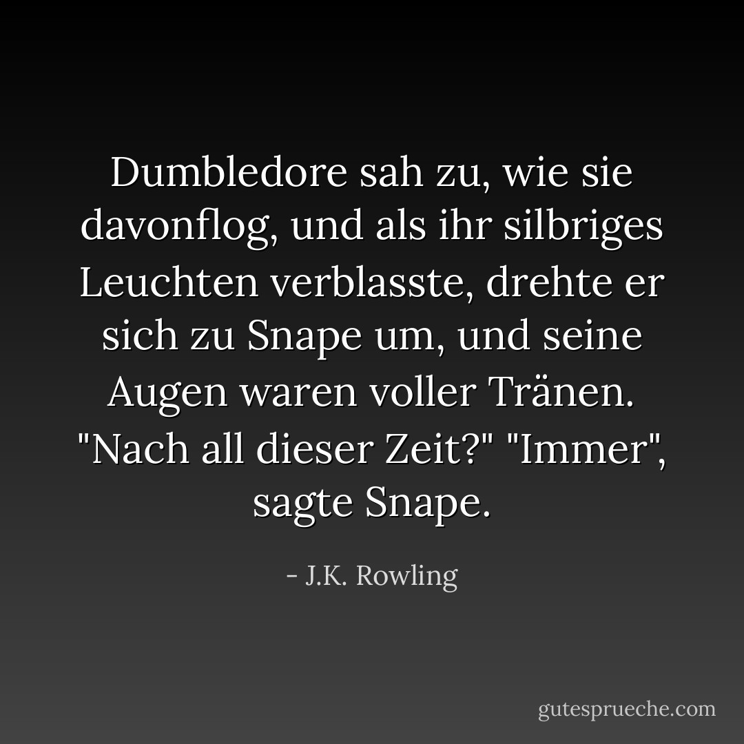 Dumbledore sah zu, wie sie davonflog, und als ihr silbriges Leuchten verblasste, drehte er sich zu Snape um, und seine Augen waren voller Tränen.<br />"Nach all dieser Zeit?"<br />"Immer", sagte Snape. - J.K. Rowling<