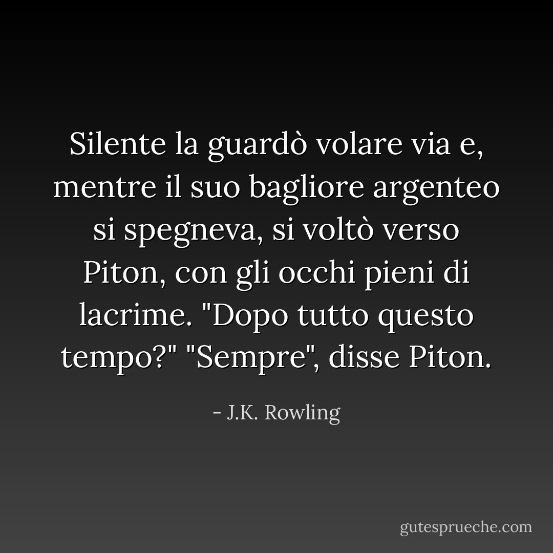 Silente la guardò volare via e, mentre il suo bagliore argenteo si spegneva, si voltò verso Piton, con gli occhi pieni di lacrime. "Dopo tutto questo tempo?"<br />"Sempre", disse Piton. - J.K. Rowling