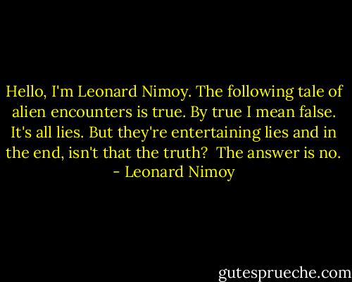 Hello, I'm Leonard Nimoy. The following tale of alien encounters is true. By true I mean false. It's all lies. But they're entertaining lies and in the end, isn't that the truth?<br /><br />The answer is no. - Leonard Nimoy
