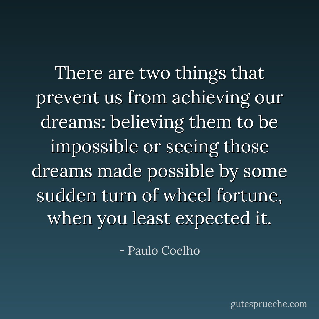There are two things that prevent us from achieving our dreams: believing them to be impossible or seeing those dreams made possible by some sudden turn of wheel fortune, when you least expected it. - Paulo Coelho