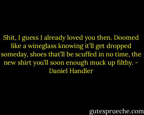 Shit, I guess I already loved you then. Doomed like a wineglass knowing it’ll get dropped someday, shoes that’ll be scuffed in no time, the new shirt you’ll soon enough muck up filthy. - Daniel Handler