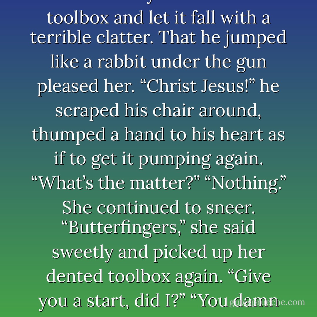 Fixing a sneer on her face, she deliberately lowered her toolbox and let it fall with a terrible clatter. That he jumped like a rabbit under the gun pleased her.<br />“Christ Jesus!” he scraped his chair around, thumped a hand to his heart as if to get it pumping again.<br />“What’s the matter?”<br />“Nothing.” She continued to sneer. “Butterfingers,” she said sweetly and picked up her dented toolbox again. “Give you a start, did I?”<br />“You damn near killed me. - Nora Roberts