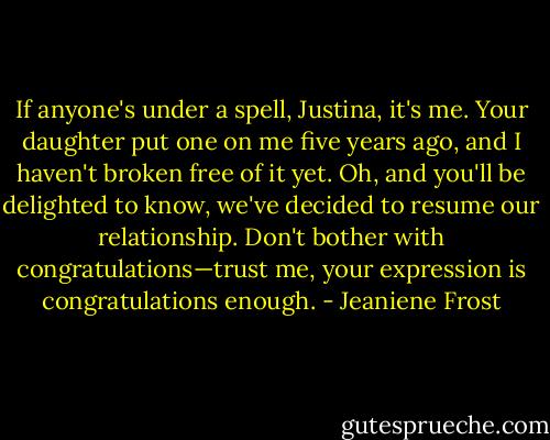 If anyone's under a spell, Justina, it's me. Your daughter put one on me five years ago, and I haven't broken free of it yet. Oh, and you'll be delighted to know, we've decided to resume our relationship. Don't bother with congratulations—trust me, your expression is congratulations enough. - Jeaniene Frost