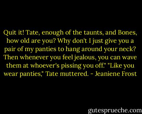 Quit it! Tate, enough of the taunts, and Bones, how old are you? Why don't I just give you a pair of my panties to hang around your neck? Then whenever you feel jealous, you can wave them at whoever's pissing you off."<br />"Like you wear panties," Tate muttered. - Jeaniene Frost