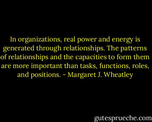 In organizations, real power and energy is generated through relationships. The patterns of relationships and the capacities to form them are more important than tasks, functions, roles, and positions. - Margaret J. Wheatley