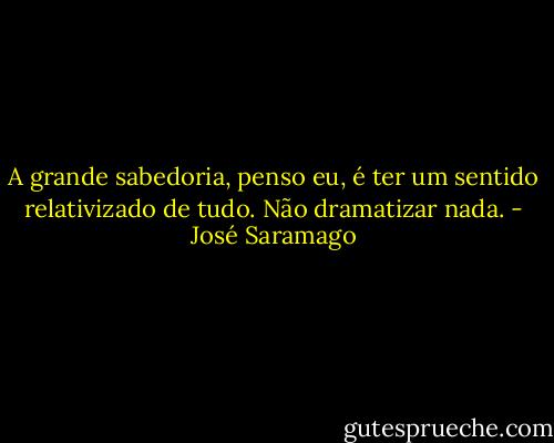 A grande sabedoria, penso eu, é ter um sentido relativizado de tudo. Não dramatizar nada. - José Saramago