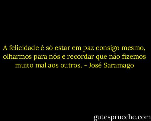 A felicidade é só estar em paz consigo mesmo, olharmos para nós e recordar que não fizemos muito mal aos outros. - José Saramago
