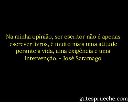 Na minha opinião, ser escritor não é apenas escrever livros, é muito mais uma atitude perante a vida, uma exigência e uma intervenção. - José Saramago