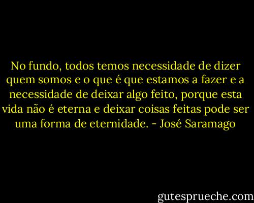 No fundo, todos temos necessidade de dizer quem somos e o que é que estamos a fazer e a necessidade de deixar algo feito, porque esta vida não é eterna e deixar coisas feitas pode ser uma forma de eternidade. - José Saramago