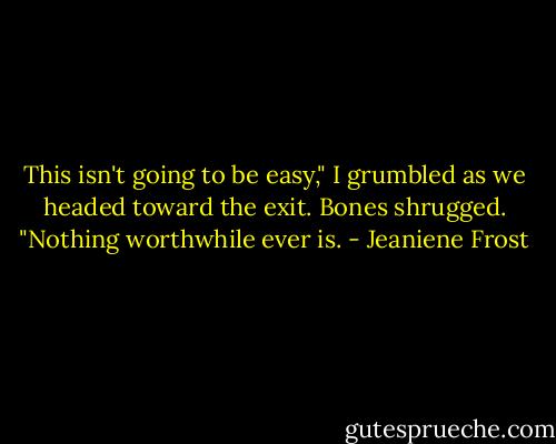 This isn't going to be easy," I grumbled as we headed toward the exit.<br />Bones shrugged. "Nothing worthwhile ever is. - Jeaniene Frost