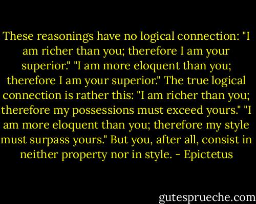 These reasonings have no logical connection: "I am richer than you; therefore I am your superior." "I am more eloquent than you; therefore I am your superior." The true logical connection is rather this: "I am richer than you; therefore my possessions must exceed yours." "I am more eloquent than you; therefore my style must surpass yours." But you, after all, consist in neither property nor in style. - Epictetus