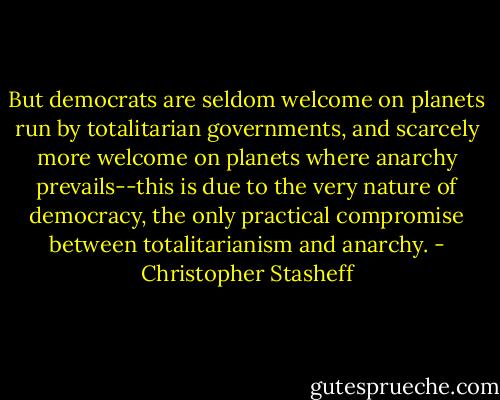 But democrats are seldom welcome on planets run by totalitarian governments, and scarcely more welcome on planets where anarchy prevails--this is due to the very nature of democracy, the only practical compromise between totalitarianism and anarchy. - Christopher Stasheff