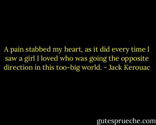 A pain stabbed my heart, as it did every time I saw a girl I loved who was going the opposite direction in this too-big world. - Jack Kerouac