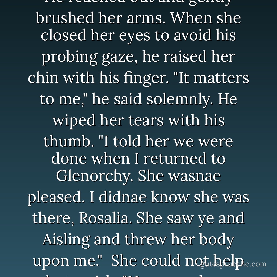 Ciaran broke the silence and spoke quietly. "She means naught to me."<br /><br />A tear fell down her cheek and she wiped it away. "It doesnae matter--truly," she whispered.<br /><br />He reached out and gently brushed her arms. When she closed her eyes to avoid his probing gaze, he raised her chin with his finger. "It matters to me," he said solemnly. He wiped her tears with his thumb. "I told her we were done when I returned to Glenorchy. She wasnae pleased. I didnae know she was there, Rosalia. She saw ye and Aisling and threw her body upon me."<br /><br />She could not help but smirk. "Her verra bare body, my laird."<br /><br />He paused for a moment, a spark of some identifiable emotion in his eyes. "I didnae notice, Rosalia. All I saw was ye. - Victoria Roberts