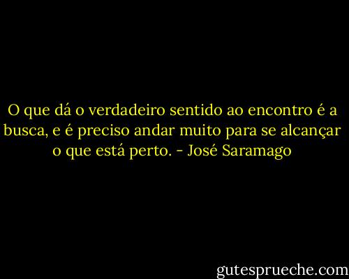 O que dá o verdadeiro sentido ao encontro é a busca, e é preciso andar muito para se alcançar o que está perto. - José Saramago