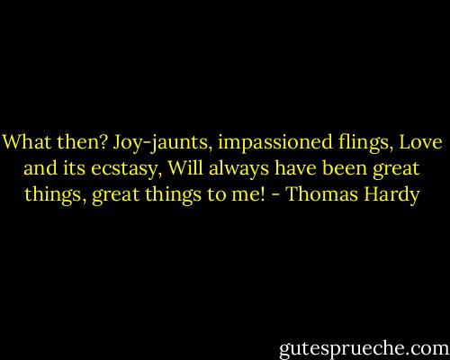 What then? Joy-jaunts, impassioned flings, Love and its ecstasy, Will always have been great things, great things to me! - Thomas Hardy