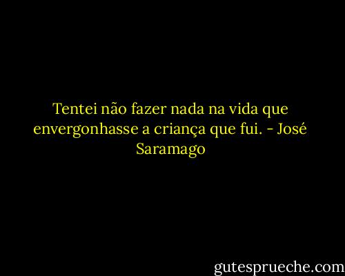 Tentei não fazer nada na vida<br />que envergonhasse a criança que fui. - José Saramago