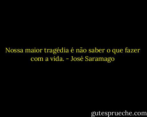 Nossa maior tragédia<br />é não saber o que fazer com a vida. - José Saramago